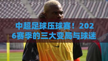 中超足球压球赛！2026赛季的三大变局与球迷不得不看的观赛指南