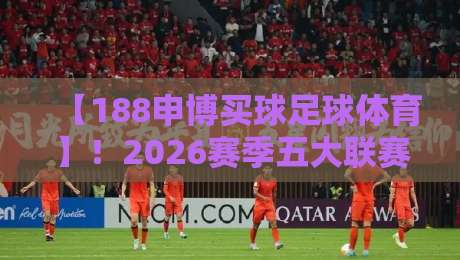 【188申博买球足球体育】！2026赛季五大联赛投注策略深度解析