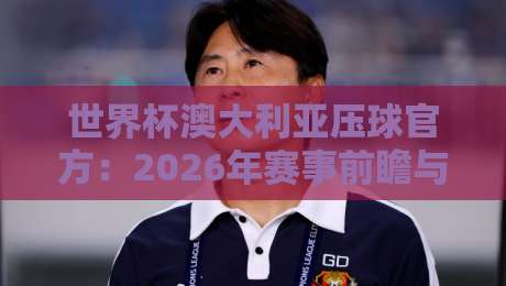 世界杯澳大利亚压球官方：2026年赛事前瞻与官方投注渠道全解析（世界杯澳大利亚压球官方）