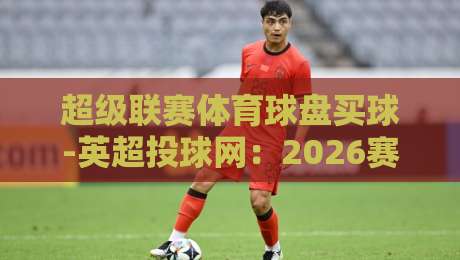 超级联赛体育球盘买球-英超投球网：2026赛季投注新玩法与避坑指南（深度解析）
