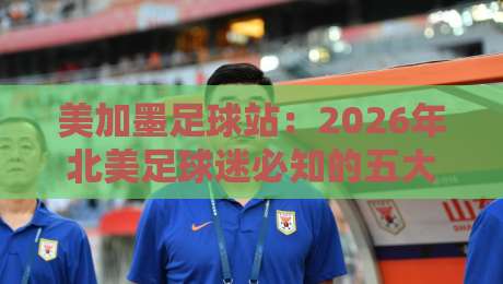 美加墨足球站：2026年北美足球迷必知的五大新变化