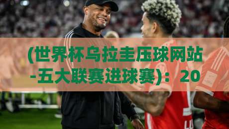 (世界杯乌拉圭压球网站-五大联赛进球赛)：2026年，乌拉圭锋线大将们的五大联赛进球榜单与世界杯展望