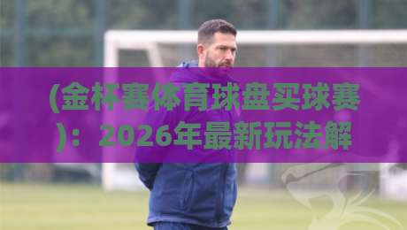 (金杯赛体育球盘买球赛)：2026年最新玩法解析与避坑指南
