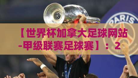 【世界杯加拿大足球网站-甲级联赛足球赛】：2026赛季观赛指南与深度解析