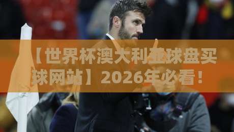 【世界杯澳大利亚球盘买球网站】2026年必看！资深编辑教你避坑指南