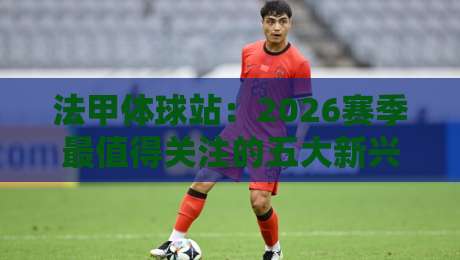 法甲体球站：2026赛季最值得关注的五大新兴战术趋势