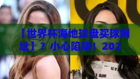 【世界杯海地球盘买球网址】？小心陷阱！2026年观赛指南来了