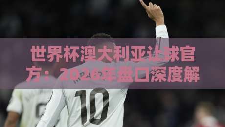 世界杯澳大利亚让球官方:2026年盘口深度解析与投注策略 世界杯澳大利亚让球官方:2026年盘口深度解析与投注策略