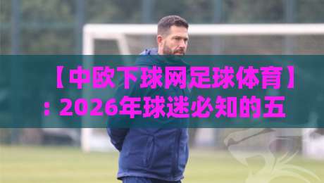 【中欧下球网足球体育】: 2026年球迷必知的五大实战技巧与资源推荐