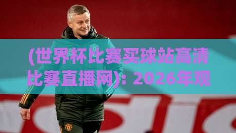 (世界杯比赛买球站高清比赛直播网): 2026年观赛必备指南