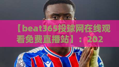 【beat365投球网在线观看免费直播站】：2026年免费观赛渠道与技巧全解析