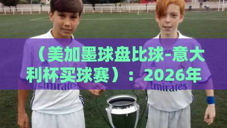 （美加墨球盘比球-意大利杯买球赛）：2026年球迷必看的盘口对比与实战指南