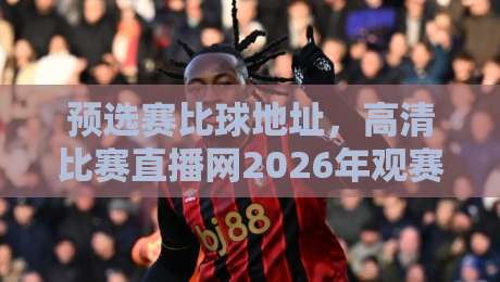预选赛比球地址，高清比赛直播网2026年观赛指南
