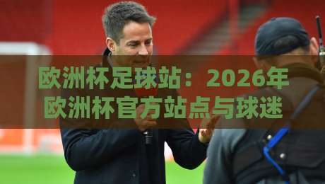 欧洲杯足球站：2026年欧洲杯官方站点与球迷必备指南（欧洲杯足球站）