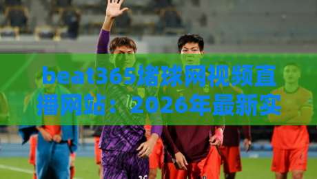 beat365堵球网视频直播网站:2026年最新实测与避坑指南