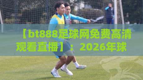 【bt888足球网免费高清观看直播】:2026年球迷必备观赛指南,免费高清还能这样玩? 【bt888足球网免费高清观看直播】:2026年球迷必备观赛指南,免费高清还能这样玩?