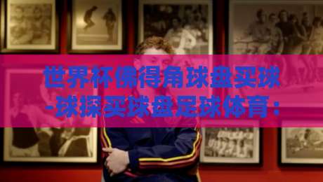 世界杯佛得角球盘买球-球探买球盘足球体育:2026年预选赛盘口深度解析 世界杯佛得角球盘买球-球探买球盘足球体育:2026年预选赛盘口深度解析