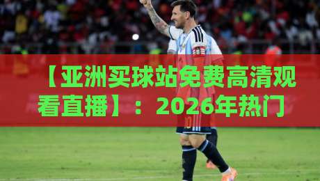 【亚洲买球站免费高清观看直播】:2026年热门赛事直击与避坑指南 【亚洲买球站免费高清观看直播】:2026年热门赛事直击与避坑指南