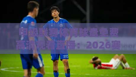 甲级联赛体育球盘免费高清观看直播:2026赛季观赛全攻略 甲级联赛体育球盘免费高清观看直播:2026赛季观赛全攻略