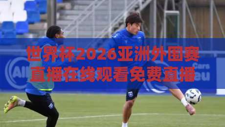 世界杯2026亚洲外围赛直播在线观看免费直播站！这些隐藏技巧让你告别卡顿与画质渣