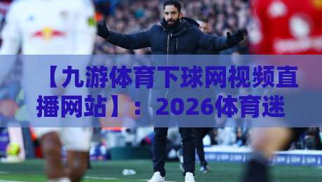 【九游体育下球网视频直播网站】：2026体育迷必备的观赛新姿势