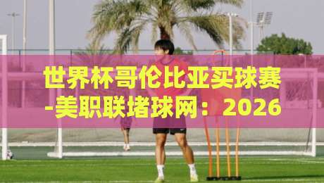 世界杯哥伦比亚买球赛-美职联堵球网：2026年两大看点深度解析