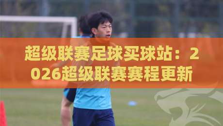 超级联赛足球买球站：2026超级联赛赛程更新，买球平台怎么选？从资质、赔率到风控，手把手教你找到靠谱的超级联赛足球买球站【超级联赛足球买球站】
