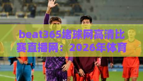 beat365堵球网高清比赛直播网：2026年体育迷必看的观赛新选择