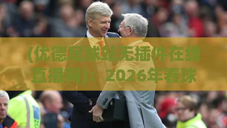 (优德足球站无插件在线直播网):2026年看球首选,告别卡顿与广告轰炸 (优德足球站无插件在线直播网):2026年看球首选,告别卡顿与广告轰炸