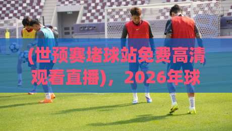 (世预赛堵球站免费高清观看直播),2026年球迷必备的观赛指南 (世预赛堵球站免费高清观看直播),2026年球迷必备的观赛指南