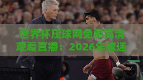 世界杯压球网免费高清观看直播：2026年球迷必看的观赛神器（附实测体验）